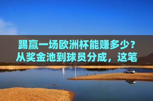 踢赢一场欧洲杯能赚多少？从奖金池到球员分成，这笔账算透了，欧洲杯奖金账算透，从奖金池到球员分成能赚多少
