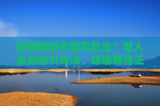 詹姆斯明天能否复出?湖人队动态引关注,球迷期待王者归来,詹姆斯明天复出引关注,球迷期待王者归来