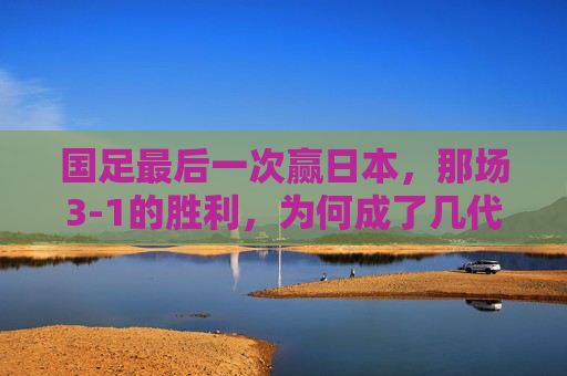 国足最后一次赢日本,那场3-1的胜利,为何成了几代人的青春绝响?国足最后一次赢日本3-1,为何成几代人的青春绝响?