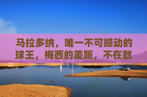 马拉多纳,唯一不可撼动的球王,梅西的差距,不在数据而在灵魂,马拉多纳,不可撼动的球王,梅西的差距在灵魂