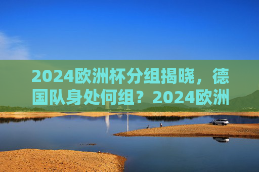 2024欧洲杯分组揭晓，德国队身处何组？2024欧洲杯分组揭晓，德国队身处何组？
