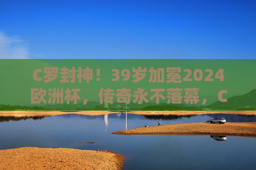 C罗封神！39岁加冕2024欧洲杯，传奇永不落幕，C罗39岁封神2024欧洲杯，传奇永不落幕