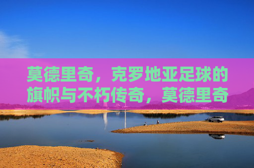 莫德里奇，克罗地亚足球的旗帜与不朽传奇，莫德里奇，克罗地亚足球的不朽旗帜与传奇