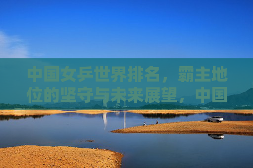 中国女乒世界排名,霸主地位的坚守与未来展望,中国女乒霸主地位,坚守与未来展望