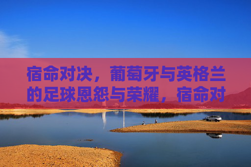 宿命对决,葡萄牙与英格兰的足球恩怨与荣耀,宿命对决,葡萄牙与英格兰的足球恩怨与荣耀