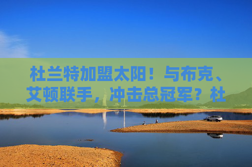 杜兰特加盟太阳！与布克、艾顿联手，冲击总冠军？杜兰特加盟太阳！联手布克、艾顿冲击总冠军？