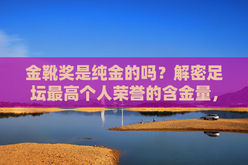 金靴奖是纯金的吗?解密足坛最高个人荣誉的含金量,金靴奖纯金之谜,足坛最高个人荣誉的含金量解密