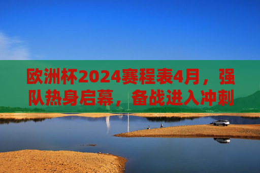 欧洲杯2024赛程表4月，强队热身启幕，备战进入冲刺倒计时，欧洲杯2024，4月强队热身启幕，备战冲刺倒计时