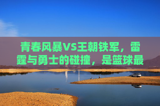 青春风暴VS王朝铁军,雷霆与勇士的碰撞,是篮球最动人的模样,青春风暴VS王朝铁军,篮球最动人的碰撞