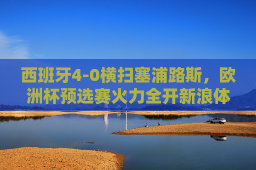 西班牙4-0横扫塞浦路斯，欧洲杯预选赛火力全开新浪体育全程见证，西班牙4-0横扫塞浦路斯 欧洲杯预选赛火力全开