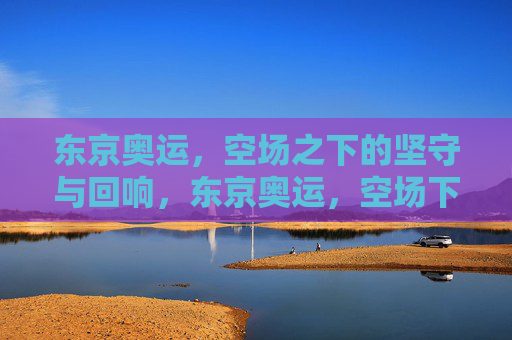 东京奥运,空场之下的坚守与回响,东京奥运,空场下的坚守与回响