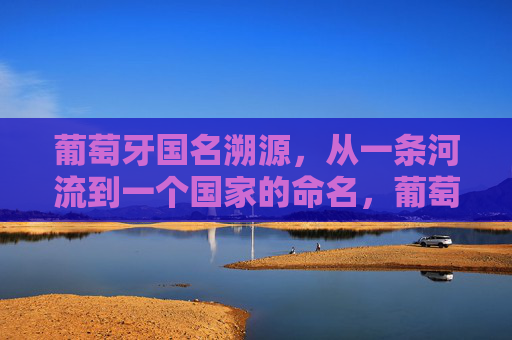 葡萄牙国名溯源，从一条河流到一个国家的命名，葡萄牙国名溯源，从河流到国家的命名