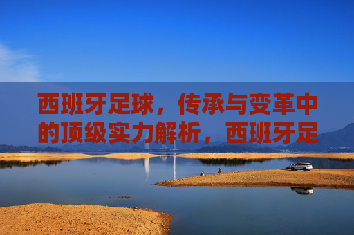 西班牙足球,传承与变革中的顶级实力解析,西班牙足球,传承变革中的顶级实力