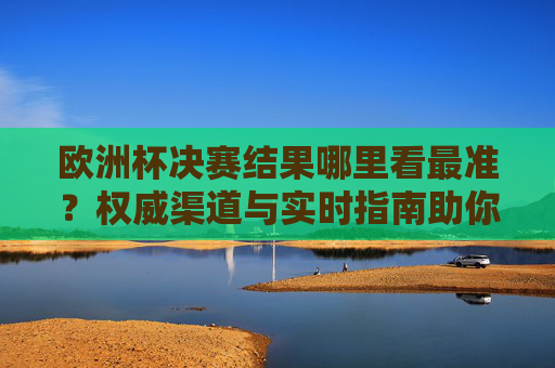欧洲杯决赛结果哪里看最准?权威渠道与实时指南助你第一时间掌握战况,欧洲杯决赛结果权威实时指南,第一时间掌握战况