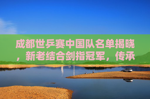 成都世乒赛中国队名单揭晓，新老结合剑指冠军，传承与创新并蓄，成都世乒赛，中国队新老结合剑指冠军