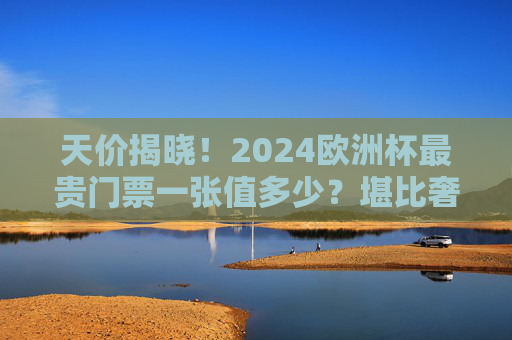 天价揭晓!2024欧洲杯最贵门票一张值多少?堪比奢侈品体验,2024欧洲杯天价门票揭晓,堪比奢侈品体验