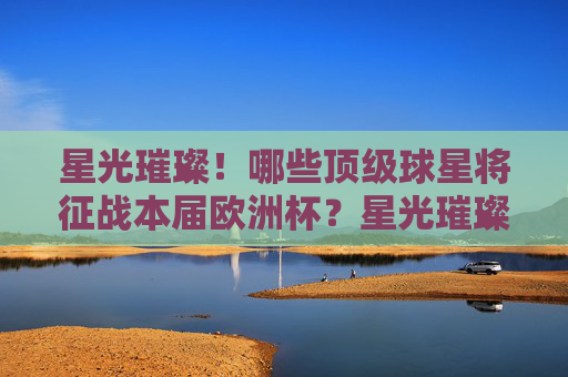 星光璀璨!哪些顶级球星将征战本届欧洲杯?星光璀璨!欧洲杯顶级球星名单