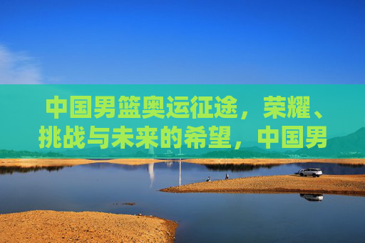 中国男篮奥运征途，荣耀、挑战与未来的希望，中国男篮奥运征程，荣耀、挑战与希望