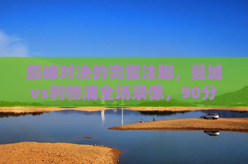 巅峰对决的完整注脚，曼城vs利物浦全场录像，90分钟战术教科书与激情史诗，曼城vs利物浦巅峰对决全场录像，90分钟战术教科书与激情史诗