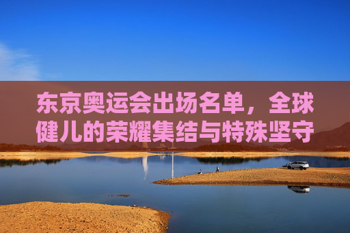 东京奥运会出场名单,全球健儿的荣耀集结与特殊坚守