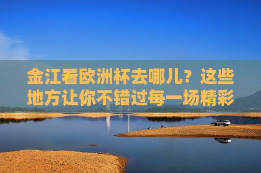 金江看欧洲杯去哪儿？这些地方让你不错过每一场精彩！金江看欧洲杯好去处，不错过每一场精彩