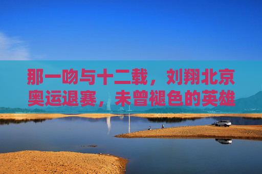 那一吻与十二载，刘翔北京奥运退赛，未曾褪色的英雄底色，刘翔，十二载退赛，那一吻铸就的英雄底色