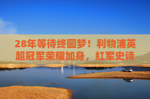 28年等待终圆梦！利物浦英超冠军荣耀加身，红军史诗再续，利物浦28年等待终圆梦，英超冠军荣耀加身