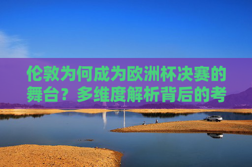 伦敦为何成为欧洲杯决赛的舞台？多维度解析背后的考量，伦敦为何成为欧洲杯决赛舞台？多维度解析背后的考量