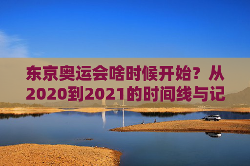 东京奥运会啥时候开始？从2020到2021的时间线与记忆，东京奥运会2020-2021，时间线与记忆