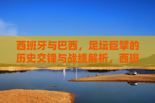 西班牙与巴西，足坛巨擘的历史交锋与战绩解析，西班牙与巴西，足坛巨擘的历史交锋战绩解析
