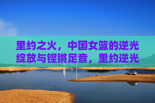 里约之火,中国女篮的逆光绽放与铿锵足音,里约逆光绽放,中国女篮铿锵足音
