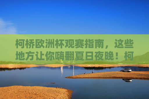 柯桥欧洲杯观赛指南，这些地方让你嗨翻夏日夜晚！柯桥欧洲杯观赛指南，夏日夜晚嗨翻看球地！