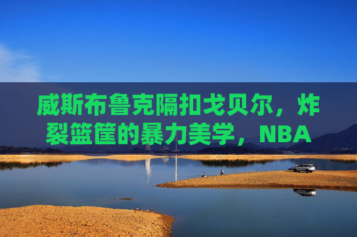 威斯布鲁克隔扣戈贝尔，炸裂篮筐的暴力美学，NBA历史上最震撼的巨人杀手时刻之一，威斯布鲁克隔扣戈贝尔，NBA最震撼的巨人杀手时刻