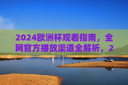 2024欧洲杯观看指南，全网官方播放渠道全解析，2024欧洲杯官方观看指南，全网播放渠道全解析