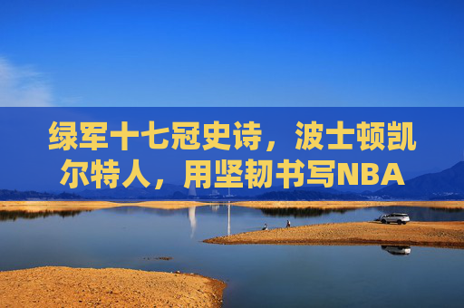 绿军十七冠史诗,波士顿凯尔特人,用坚韧书写NBA最传奇篇章,绿军十七冠史诗,坚韧铸就NBA最传奇篇章
