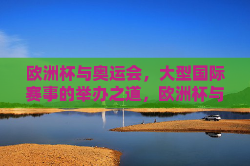欧洲杯与奥运会,大型国际赛事的举办之道,欧洲杯与奥运会,大型国际赛事的举办之道