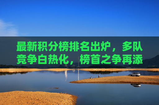 最新积分榜排名出炉，多队竞争白热化，榜首之争再添变数，最新积分榜，多队厮杀白热化，榜首之争再添变数