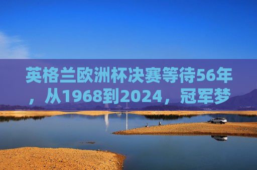 英格兰欧洲杯决赛等待56年，从1968到2024，冠军梦何时圆？英格兰欧洲杯56年等待，冠军梦何时圆？