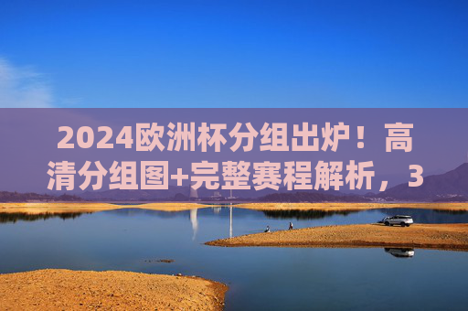 2024欧洲杯分组出炉！高清分组图+完整赛程解析，32强争冠之路一目了然，2024欧洲杯分组出炉！高清分组图+完整赛程解析，32强争冠之路一目了然