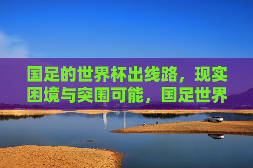 国足的世界杯出线路，现实困境与突围可能，国足世界杯出线路，现实困境与突围可能