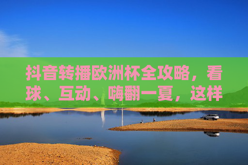 抖音转播欧洲杯全攻略，看球、互动、嗨翻一夏，这样玩更尽兴！抖音欧洲杯转播全攻略，看球互动嗨翻一夏，尽兴开踢！