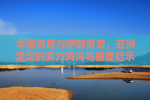 中国男足与伊朗男足,亚洲足坛的实力鸿沟与差距启示,中国男足VS伊朗男足,亚洲足坛的实力鸿沟启示