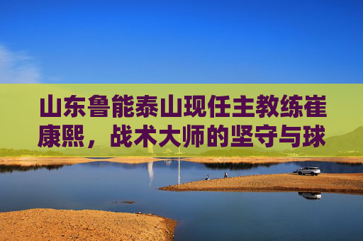 山东鲁能泰山现任主教练崔康熙，战术大师的坚守与球队的复兴之路，崔康熙，战术大师的坚守与鲁能复兴之路
