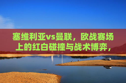 塞维利亚vs曼联，欧战赛场上的红白碰撞与战术博弈，欧战红白碰撞，塞维利亚vs曼联的战术博弈
