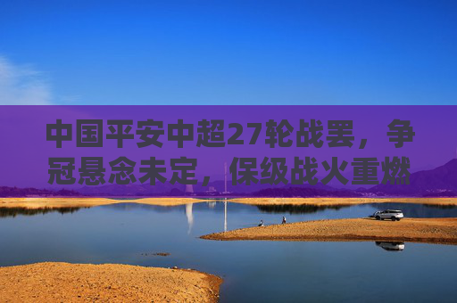 中国平安中超27轮战罢，争冠悬念未定，保级战火重燃，赛季终极对决临近，中超27轮战罢，争冠保级双线悬念，赛季终极对决将至
