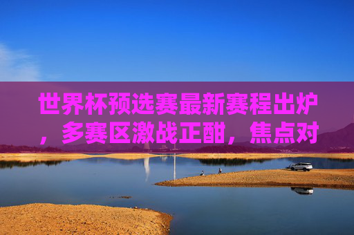 世界杯预选赛最新赛程出炉，多赛区激战正酣，焦点对决看点解析，世界杯预选赛最新赛程出炉，多赛区激战正酣，焦点对决看点解析