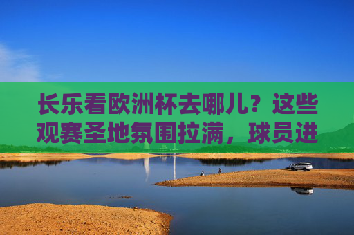 长乐看欧洲杯去哪儿？这些观赛圣地氛围拉满，球员进球瞬间一起嗨！长乐欧洲杯观赛圣地，氛围拉满，进球一起嗨！