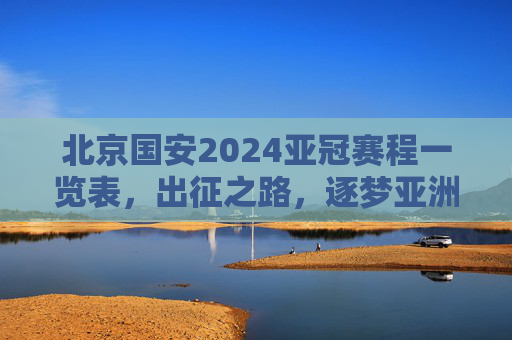 北京国安2024亚冠赛程一览表,出征之路,逐梦亚洲