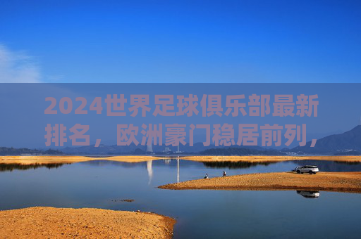 2024世界足球俱乐部最新排名，欧洲豪门稳居前列，新兴力量悄然崛起，2024世界足球俱乐部最新排名，欧洲豪门稳居前列，新兴力量崛起