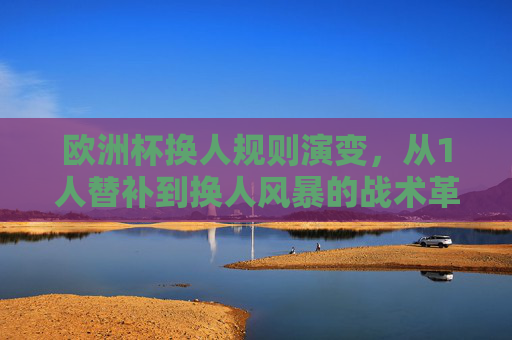 欧洲杯换人规则演变,从1人替补到换人风暴的战术革命,欧洲杯换人规则演变,从1人替补到换人风暴的战术革命